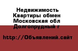 Недвижимость Квартиры обмен. Московская обл.,Долгопрудный г.